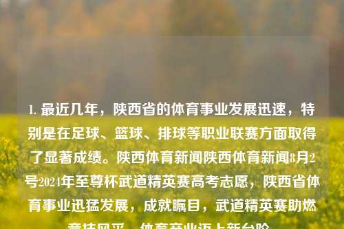 1. 最近几年，陕西省的体育事业发展迅速，特别是在足球、篮球、排球等职业联赛方面取得了显著成绩。陕西体育新闻陕西体育新闻8月2号2024年至尊杯武道精英赛高考志愿，陕西省体育事业迅猛发展，成就瞩目，武道精英赛助燃竞技风采，体育产业迈上新台阶。，陕西省体育事业迅猛发展，成就瞩目，武道精英赛助推竞技风采新篇章-第1张图片-体育新闻