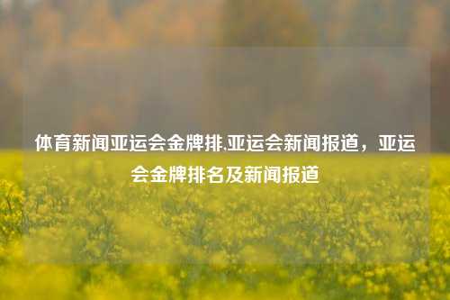 体育新闻亚运会金牌排,亚运会新闻报道，亚运会金牌排名及新闻报道-第1张图片-体育新闻