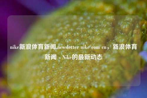 nike新浪体育新闻,newsletter nike com cn，新浪体育新闻 - Nike的最新动态-第1张图片-体育新闻