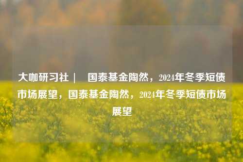 大咖研习社 | 国泰基金陶然，2024年冬季短债市场展望，国泰基金陶然，2024年冬季短债市场展望-第1张图片-体育新闻