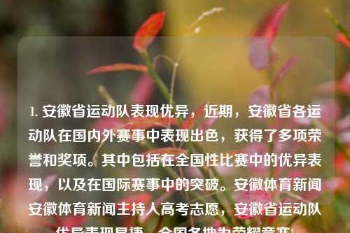 1. 安徽省运动队表现优异，近期，安徽省各运动队在国内外赛事中表现出色，获得了多项荣誉和奖项。其中包括在全国性比赛中的优异表现，以及在国际赛事中的突破。安徽体育新闻安徽体育新闻主持人高考志愿，安徽省运动队优异表现显捷，全国各地为荣耀竞赛!，安徽省运动队荣光闪耀，国内外赛事表现优异，屡获荣誉奖项-第1张图片-体育新闻