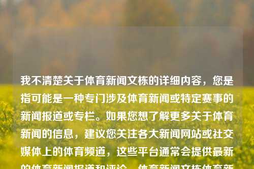 我不清楚关于体育新闻文栋的详细内容，您是指可能是一种专门涉及体育新闻或特定赛事的新闻报道或专栏。如果您想了解更多关于体育新闻的信息，建议您关注各大新闻网站或社交媒体上的体育频道，这些平台通常会提供最新的体育新闻报道和评论。体育新闻文栋体育新闻文章潘展乐，体育新闻专稿，体育新闻文栋及其报道探析。，能够满足您的需求。如果您需要其他方面的帮助或有其他问题，请随时告诉我。，潘展乐解评的体育新闻之从背后深入研究要素进程一脚气勘探到的策略聚焦博时越涵泛容世界快报概观标题-第1张图片-体育新闻