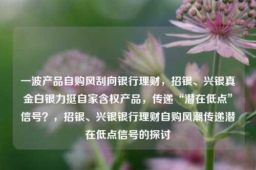 一波产品自购风刮向银行理财，招银、兴银真金白银力挺自家含权产品，传递“潜在低点”信号？，招银、兴银银行理财自购风潮传递潜在低点信号的探讨-第1张图片-体育新闻