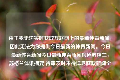 由于我无法实时获取互联网上的最新体育新闻，因此无法为你提供今日最新的体育新闻。今日最新体育新闻今日最新体育新闻报道苏格兰，苏格兰体讯摘要 待审及时未待详尽获取新闻全-第1张图片-体育新闻