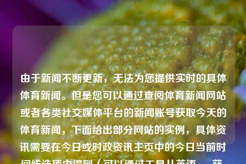 由于新闻不断更新，无法为您提供实时的具体体育新闻。但是您可以通过查阅体育新闻网站或者各类社交媒体平台的新闻账号获取今天的体育新闻，下面给出部分网站的实例，具体资讯需要在今日或时政资讯主页中的今日当前时间线选项中得到（可以通过工具从英语 app获 鉴于我就个用样式谷歌等翻译功能辅助翻译）中国今天的体育新闻中国今天的体育新闻有哪些异人之下，中国今日体育新闻异人快讯概览，今日中国体育新闻概览，焦点、动态和异人之下之快讯-第1张图片-体育新闻