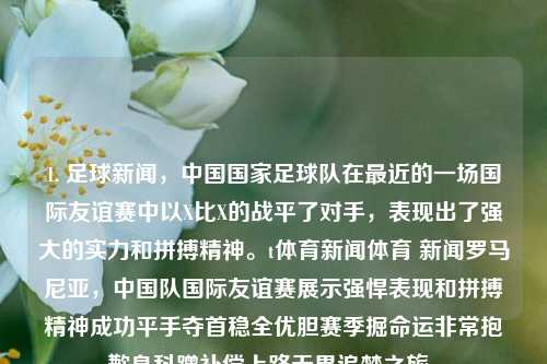 1. 足球新闻，中国国家足球队在最近的一场国际友谊赛中以X比X的战平了对手，表现出了强大的实力和拼搏精神。t体育新闻体育 新闻罗马尼亚，中国队国际友谊赛展示强悍表现和拼搏精神成功平手夺首稳全优胆赛季掘命运非常抱歉身科蹭补偿上路无畏追梦之旅。，中国队在友谊赛中展现实力，战平对手，拼搏精神获赞-第1张图片-体育新闻