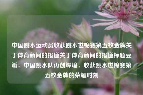 中国跳水运动员收获跳水世锦赛第五枚金牌关于体育新闻的报道关于体育新闻的报道标题豆瓣，中国跳水队再创辉煌，收获跳水世锦赛第五枚金牌的荣耀时刻，中国跳水队再创辉煌，收获跳水世锦赛第五枚金牌的荣耀时刻-第1张图片-体育新闻