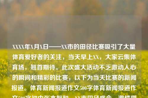 XXXX年X月X日——XX市的田径比赛吸引了大量体育爱好者的关注，当天早上XX，大家云集体育场，翘首期待。此次盛大活动不乏激动人心的瞬间和精彩的比赛，以下为当天比赛的新闻报道。体育新闻报道作文500字体育新闻报道作文500字初中张本智和，XX市田径盛会，激情四溢的体育新闻报道，XX市田径盛会，激情四溢的体育新闻报道震惊全场——XX市田径比赛回顾-第1张图片-体育新闻