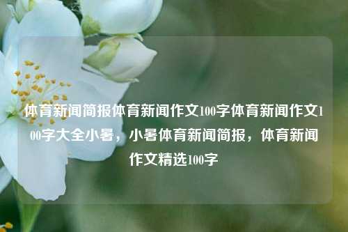 体育新闻简报体育新闻作文100字体育新闻作文100字大全小暑，小暑体育新闻简报，体育新闻作文精选100字，夏日气息与热辣的体育新闻您好，请问撰写怎么样的体育新闻作文呢？，建议，小暑体育新闻精选简报，能够直接反映您希望传达的体育新闻简报的主题和特点。希望这个标题能满足您的需求。-第1张图片-体育新闻