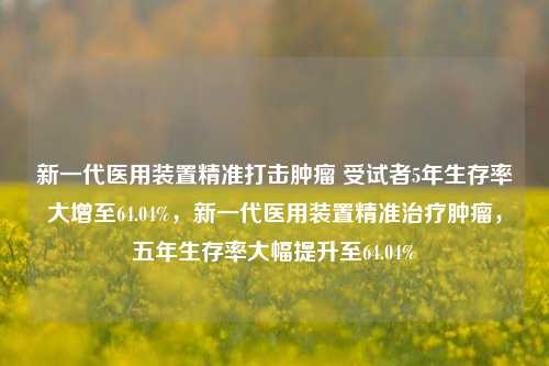 新一代医用装置精准打击肿瘤 受试者5年生存率大增至64.04%，新一代医用装置精准治疗肿瘤，五年生存率大幅提升至64.04%-第1张图片-体育新闻