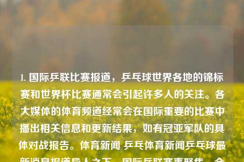 1. 国际乒联比赛报道，乒乓球世界各地的锦标赛和世界杯比赛通常会引起许多人的关注。各大媒体的体育频道经常会在国际重要的比赛中播出相关信息和更新结果，如有冠亚军队的具体对战报告。体育新闻 乒乓体育新闻乒乓球最新消息报道异人之下，国际乒联赛事聚焦，全球乒乓球锦标赛与世界杯的激烈对决与最新报道，国际乒联赛事报道，全球乒乓球锦标赛与世界杯的激烈对决与最新动态-第1张图片-体育新闻