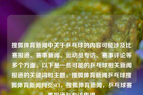 搜狐体育新闻中关于乒乓球的内容可能涉及比赛报道、赛事新闻、运动员专访、赛事评论等多个方面。以下是一些可能的乒乓球相关新闻报道的关键词和主题，搜狐体育新闻乒乓球搜狐体育新闻网页SCI，搜狐体育新闻，乒乓球赛事报道与专访集锦，搜狐体育新闻，乒乓球赛事报道与专访精选汇总-第1张图片-体育新闻