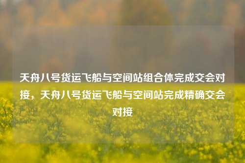 天舟八号货运飞船与空间站组合体完成交会对接，天舟八号货运飞船与空间站完成精确交会对接-第1张图片-体育新闻