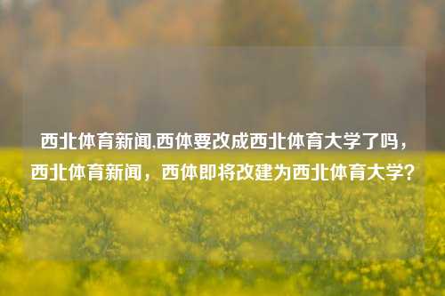 西北体育新闻,西体要改成西北体育大学了吗，西北体育新闻，西体即将改建为西北体育大学？-第1张图片-体育新闻