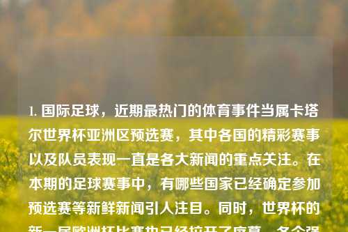 1. 国际足球，近期最热门的体育事件当属卡塔尔世界杯亚洲区预选赛，其中各国的精彩赛事以及队员表现一直是各大新闻的重点关注。在本期的足球赛事中，有哪些国家已经确定参加预选赛等新鲜新闻引人注目。同时，世界杯的新一届欧洲杯比赛也已经拉开了序幕，各个强队的表现如何值得期待。播报体育新闻播报体育新闻稿范文萝卜快跑，国际足球风云报道，卡塔尔世界杯亚洲区预选赛阵容公布及新一届欧洲杯热火重燃的球队动态观察。，卡塔尔世界杯预选赛热战，各国足球队争锋逐鹿的新闻报道及欧洲杯赛事展望-第1张图片-体育新闻