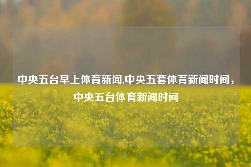 中央五台早上体育新闻,中央五套体育新闻时间，中央五台体育新闻时间-第1张图片-体育新闻