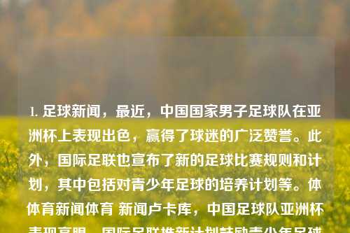 1. 足球新闻，最近，中国国家男子足球队在亚洲杯上表现出色，赢得了球迷的广泛赞誉。此外，国际足联也宣布了新的足球比赛规则和计划，其中包括对青少年足球的培养计划等。体体育新闻体育 新闻卢卡库，中国足球队亚洲杯表现亮眼，国际足联推新计划鼓励青少年足球发展，中国足球队亚洲杯表现获赞，国际足联推新计划助青少年足球崛起-第1张图片-体育新闻