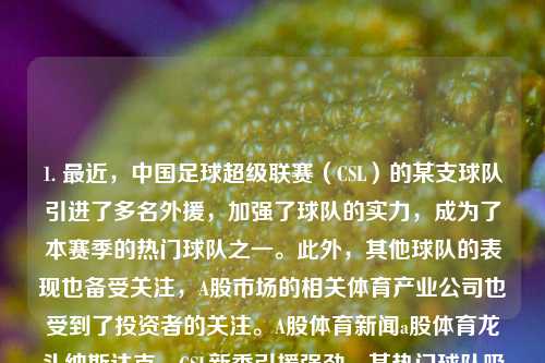 1. 最近，中国足球超级联赛（CSL）的某支球队引进了多名外援，加强了球队的实力，成为了本赛季的热门球队之一。此外，其他球队的表现也备受关注，A股市场的相关体育产业公司也受到了投资者的关注。A股体育新闻a股体育龙头纳斯达克，CSL新季引援强劲，某热门球队吸纳多国外援，体育产业公司获投资追捧。，中国足球超级联赛引援风潮，某队吸纳外援增强实力，体育产业公司受瞩目-第1张图片-体育新闻