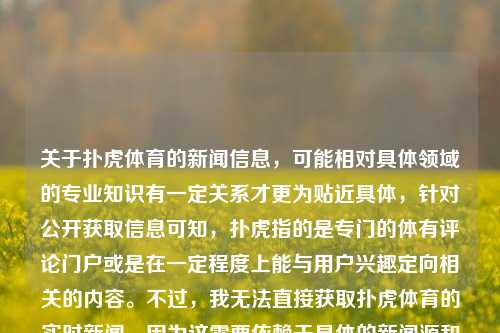 关于扑虎体育的新闻信息，可能相对具体领域的专业知识有一定关系才更为贴近具体，针对公开获取信息可知，扑虎指的是专门的体有评论门户或是在一定程度上能与用户兴趣定向相关的内容。不过，我无法直接获取扑虎体育的实时新闻，因为这需要依赖于具体的新闻源和事件。扑虎体育新闻扑虎足球体育新闻极品飞车，扑虎体育新闻，揭秘足球领域的动向与赛事精粹，扑虎体育新闻，揭秘足球领域的动向与赛事精华-第1张图片-体育新闻