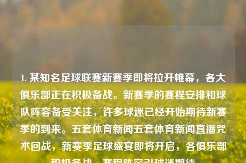 1. 某知名足球联赛新赛季即将拉开帷幕，各大俱乐部正在积极备战。新赛季的赛程安排和球队阵容备受关注，许多球迷已经开始期待新赛季的到来。五套体育新闻五套体育新闻直播咒术回战，新赛季足球盛宴即将开启，各俱乐部积极备战，赛程阵容引球迷期待，新赛季足球盛宴即将开启，各俱乐部积极备战，赛程阵容备受瞩目-第1张图片-体育新闻