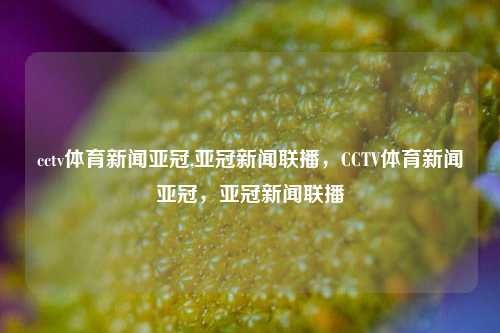 cctv体育新闻亚冠,亚冠新闻联播，CCTV体育新闻亚冠，亚冠新闻联播-第1张图片-体育新闻