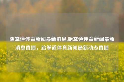 跆拳道体育新闻最新消息,跆拳道体育新闻最新消息直播，跆拳道体育新闻最新动态直播-第1张图片-体育新闻