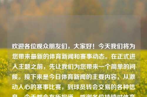 欢迎各位观众朋友们，大家好！今天我们将为您带来最新的体育新闻和赛事动态。在正式进入主题之前，先让我们为您带来一个简单的问候。接下来是今日体育新闻的主要内容，从激动人心的赛事比赛，到球员转会交易的各种信息，今天都会有所报道。感谢各位持续对体育新闻的关注和爱意支持。以下是今日精彩的新闻推送，看篮球领域的精英争斗正在越来越炙热……[开始各种信息的展现]。（参考商业语气版本）体育新闻开场体育新闻开场词新闻节目亚马尔，今日体育焦点新闻报道，篮球赛事争斗炙热，满足您的需求。，今日体育新闻聚焦，篮球赛事战火重-第1张图片-体育新闻