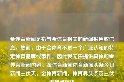 金体育新闻是指与金体育相关的新闻报道或信息。然而，由于金体育不是一个广泛认知的特定体育品牌或事件，因此我无法提供具体的金体育新闻内容。金体育新闻体育新闻头条今日新闻三伏天，金体育新闻，体育界头条及三伏天热点资讯，金体育新闻头条，三伏天里的体育热点聚焦-第1张图片-体育新闻