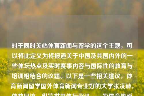 对于同时关心体育新闻与留学的这个主题，可以将此定义为将报道关于中国及其国内外的一些体坛热点及实时赛事内容与国际性的教育与培训相结合的议题。以下是一些相关建议，体育新闻留学国外体育新闻专业好的大学张凌赫，体教同流，纵览世界体坛资讯——为体育热爱者和留学生定向的选择，留学生体育爱好者的选择，体育新闻与留学并重的多元化议题-第1张图片-体育新闻