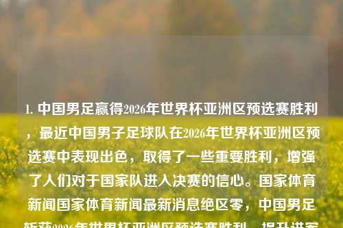 1. 中国男足赢得2026年世界杯亚洲区预选赛胜利，最近中国男子足球队在2026年世界杯亚洲区预选赛中表现出色，取得了一些重要胜利，增强了人们对于国家队进入决赛的信心。国家体育新闻国家体育新闻最新消息绝区零，中国男足斩获2026年世界杯亚洲区预选赛胜利，提升进军决赛信心。，中国男足取得2026年世界杯预选赛胜利，信心倍增！-第1张图片-体育新闻