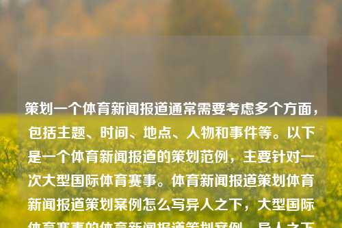 策划一个体育新闻报道通常需要考虑多个方面，包括主题、时间、地点、人物和事件等。以下是一个体育新闻报道的策划范例，主要针对一次大型国际体育赛事。体育新闻报道策划体育新闻报道策划案例怎么写异人之下，大型国际体育赛事的体育新闻报道策划案例，异人之下之旅的全程观察。，异人之下大型国际体育赛事的全方位新闻报道策划案例-第1张图片-体育新闻