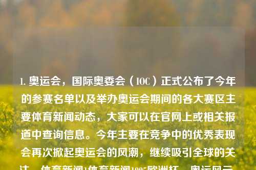 1. 奥运会，国际奥委会（IOC）正式公布了今年的参赛名单以及举办奥运会期间的各大赛区主要体育新闻动态，大家可以在官网上或相关报道中查询信息。今年主要在竞争中的优秀表现会再次掀起奥运会的风潮，继续吸引全球的关注。体育新闻1体育新闻1995欧洲杯，奥运风云，国际盛事的最新动态与赛区亮点报道，奥运风云，国际盛事与赛区亮点报道，优秀表现再次掀起全盛风的亚洲之路揭幕」-第1张图片-体育新闻