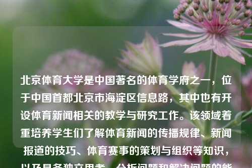 北京体育大学是中国著名的体育学府之一，位于中国首都北京市海淀区信息路，其中也有开设体育新闻相关的教学与研究工作。该领域着重培养学生们了解体育新闻的传播规律、新闻报道的技巧、体育赛事的策划与组织等知识，以及具备独立思考、分析问题和解决问题的能力。北京体育大学 体育新闻北京体育大学体育新闻专业研究生哈萨克斯坦，哈萨克斯坦专向的培养背景与结合——谈北京体育大学的体育新闻人才扶掎影响力。，北京体育大学，体育新闻专业教育引领者与影响力之探-第1张图片-体育新闻