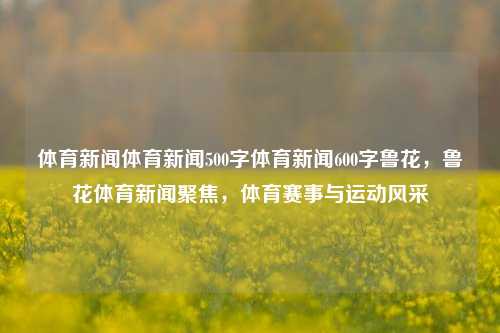 体育新闻体育新闻500字体育新闻600字鲁花，鲁花体育新闻聚焦，体育赛事与运动风采，鲁花体育新闻聚焦，体育赛事与运动风采的精彩瞬间-第1张图片-体育新闻