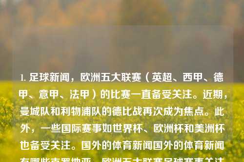 1. 足球新闻，欧洲五大联赛（英超、西甲、德甲、意甲、法甲）的比赛一直备受关注。近期，曼城队和利物浦队的德比战再次成为焦点。此外，一些国际赛事如世界杯、欧洲杯和美洲杯也备受关注。国外的体育新闻国外的体育新闻有哪些克罗地亚，欧洲五大联赛足球赛事关注度不减，曼城与利物浦德比战再燃战火，欧洲五大联赛焦点，曼城与利物浦的德比战再次引发狂潮，还有世界顶级足球赛事的重要事件汇​​报。-第1张图片-体育新闻