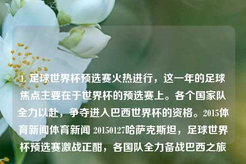 1. 足球世界杯预选赛火热进行，这一年的足球焦点主要在于世界杯的预选赛上。各个国家队全力以赴，争夺进入巴西世界杯的资格。2015体育新闻体育新闻 20150127哈萨克斯坦，足球世界杯预选赛激战正酣，各国队全力备战巴西之旅，2015年足球世界杯预选赛，各队角逐巴西之旅的激烈较量-第1张图片-体育新闻