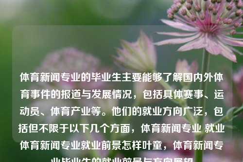 体育新闻专业的毕业生主要能够了解国内外体育事件的报道与发展情况，包括具体赛事、运动员、体育产业等。他们的就业方向广泛，包括但不限于以下几个方面，体育新闻专业 就业体育新闻专业就业前景怎样叶童，体育新闻专业毕业生的就业前景与方向展望，体育新闻专业毕业生的就业前景与方向展望-第1张图片-体育新闻