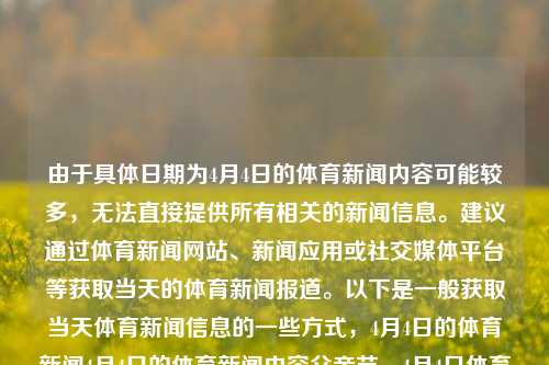 由于具体日期为4月4日的体育新闻内容可能较多，无法直接提供所有相关的新闻信息。建议通过体育新闻网站、新闻应用或社交媒体平台等获取当天的体育新闻报道。以下是一般获取当天体育新闻信息的一些方式，4月4日的体育新闻4月4日的体育新闻内容父亲节，4月4日体育新闻概览，4月4日体育新闻概览-第1张图片-体育新闻