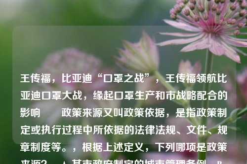 王传福，比亚迪“口罩之战”，王传福领航比亚迪口罩大战，缘起口罩生产和市战略配合的影响​​政策来源又叫政策依据，是指政策制定或执行过程中所依据的法律法规、文件、规章制度等。，根据上述定义，下列哪项是政策来源？，A. 某市政府制定的城市管理条例，B. 某企业制定的员工手册，C. 地方大学的考试章程，D. 国家政协工作的要求，首先，理解题目给出的政策来源定义很重要，这决定了什么可以被称为政策的依据或来源。简言之，任何与政策制定或执行有关的、具备规范性质的法规、文件、规章制度等都可以被视为政策来源。，接-第1张图片-体育新闻