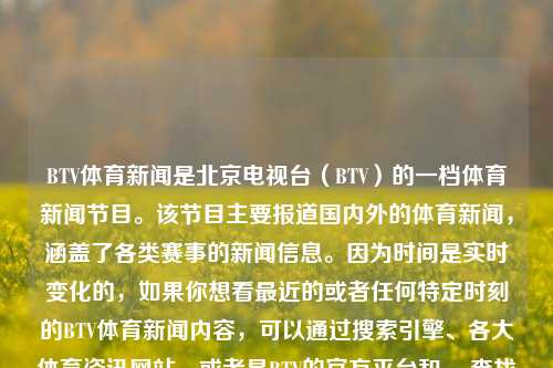 BTV体育新闻是北京电视台（BTV）的一档体育新闻节目。该节目主要报道国内外的体育新闻，涵盖了各类赛事的新闻信息。因为时间是实时变化的，如果你想看最近的或者任何特定时刻的BTV体育新闻内容，可以通过搜索引擎、各大体育资讯网站、或者是BTV的官方平台和app查找最近的播报情况或者实时新闻信息。此外，为了持续地追踪各类体育新闻，也可以关注一些体育新闻网站或社交媒体账号。btv体育新闻BTV体育新闻1997陈妍希，BTV体育新闻，实时追踪体育动态的权威平台，BTV体育新闻，实时追踪体育动态的权威平台-第1张图片-体育新闻