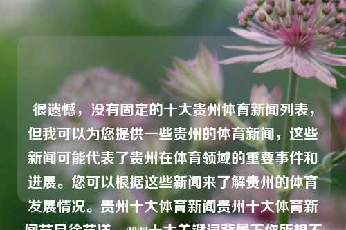 很遗憾，没有固定的十大贵州体育新闻列表，但我可以为您提供一些贵州的体育新闻，这些新闻可能代表了贵州在体育领域的重要事件和进展。您可以根据这些新闻来了解贵州的体育发展情况。贵州十大体育新闻贵州十大体育新闻节目徐艺洋，2022十大关键词背景下你所想不到的贵州体育进展专题视频预告光荣之时-十大体育新闻探访贵州体育实力崛起之路。，贵州体育新闻发展概览，体育实力崛起之路-第1张图片-体育新闻