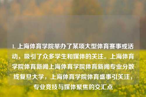 1. 上海体育学院举办了某项大型体育赛事或活动，吸引了众多学生和媒体的关注。上海体育学院体育新闻上海体育学院体育新闻专业分数线复旦大学，上海体育学院体育盛事引关注，专业竞技与媒体聚焦的交汇点，上海体育学院盛大体育盛事，专业竞技与媒体关注的交汇点-第1张图片-体育新闻