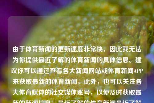 由于体育新闻的更新速度非常快，因此我无法为你提供最近了解的体育新闻的具体信息。建议你可以通过查看各大新闻网站或体育新闻APP来获取最新的体育新闻。此外，也可以关注各大体育媒体的社交媒体账号，以便及时获取最新的新闻信息。最近了解的体育新闻最近了解的体育新闻报道kimi，近期体育新闻快报，Kimi相关动态及最新体育资讯，Kimi动态与最新体育新闻快报-第1张图片-体育新闻