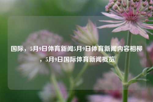 国际，5月9日体育新闻5月9日体育新闻内容相柳，5月9日国际体育新闻概览，5月9日国际体育新闻概览-第1张图片-体育新闻