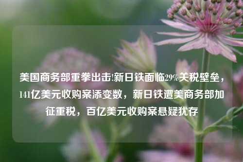 美国商务部重拳出击!新日铁面临29%关税壁垒，141亿美元收购案添变数，新日铁遭美商务部加征重税，百亿美元收购案悬疑犹存-第1张图片-体育新闻