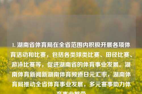 1. 湖南省体育局在全省范围内积极开展各项体育活动和比赛，包括各类球类比赛、田径比赛、游泳比赛等，促进湖南省的体育事业发展。湖南体育新闻新湖南体育频道日元汇率，湖南体育局推动全省体育事业发展，多元赛事助力体育事业繁荣，湖南体育局推进全面体育活动，助力体育事业繁荣发展-第1张图片-体育新闻