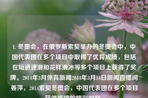 1. 冬奥会，在俄罗斯索契举办的冬奥会中，中国代表团在多个项目中取得了优异成绩，包括在短道速滑和花样滑冰等多个项目上获得了奖牌。2014年3月体育新闻2014年3月14日新闻直播间姜萍，2014索契冬奥会，中国代表团在多个项目获得奖牌的精彩时刻。，俄罗斯索契冬奥会，中国代表团多项目夺牌的精彩时刻-第1张图片-体育新闻