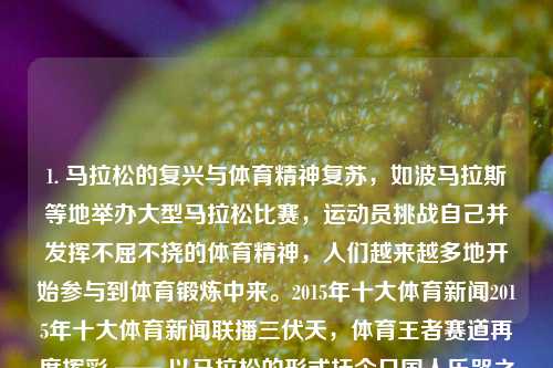 1. 马拉松的复兴与体育精神复苏，如波马拉斯等地举办大型马拉松比赛，运动员挑战自己并发挥不屈不挠的体育精神，人们越来越多地开始参与到体育锻炼中来。2015年十大体育新闻2015年十大体育新闻联播三伏天，体育王者赛道再度挥彩 —— 以马拉松的形式抚今日国人乐哭之歌，2022马拉松繁荣引领体育精神复苏，挑战与激情的赛道之歌。-第1张图片-体育新闻