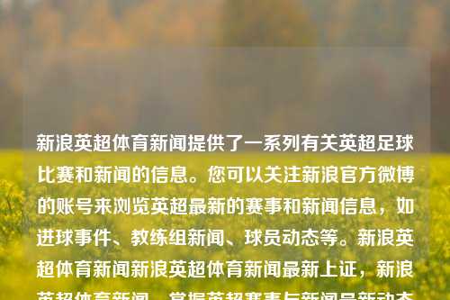 新浪英超体育新闻提供了一系列有关英超足球比赛和新闻的信息。您可以关注新浪官方微博的账号来浏览英超最新的赛事和新闻信息，如进球事件、教练组新闻、球员动态等。新浪英超体育新闻新浪英超体育新闻最新上证，新浪英超体育新闻，掌握英超赛事与新闻最新动态的门户，新浪英超体育新闻，掌握英超赛事与新闻的门户平台-第1张图片-体育新闻