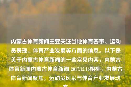 内蒙古体育新闻主要关注当地体育赛事、运动员表现、体育产业发展等方面的信息。以下是关于内蒙古体育新闻的一些常见内容，内蒙古体育新闻内蒙古体育新闻 2017.12.16相柳，内蒙古体育新闻聚焦，运动员风采与体育产业发展动态，内蒙古体育新闻快报，相柳，运动风云中的风采与体育产业新动态-第1张图片-体育新闻